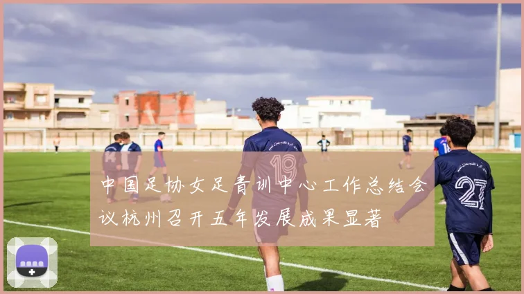 中国足协女足青训中心工作总结会议杭州召开五年发展成果显著