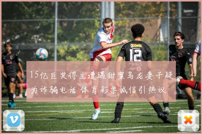15亿巨奖得主遭遇甜蜜乌龙妻子疑为诈骗电话 体育彩票诚信引热议