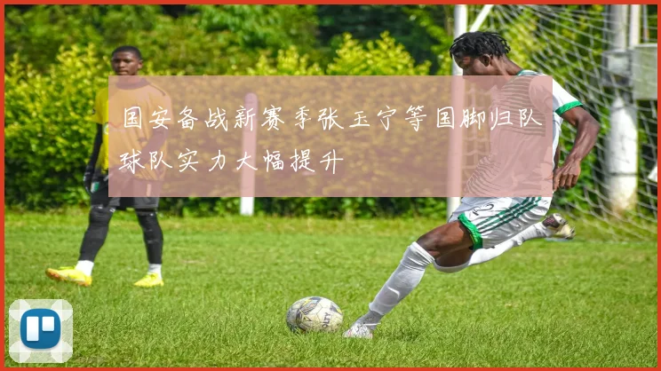 国安备战新赛季张玉宁等国脚归队球队实力大幅提升