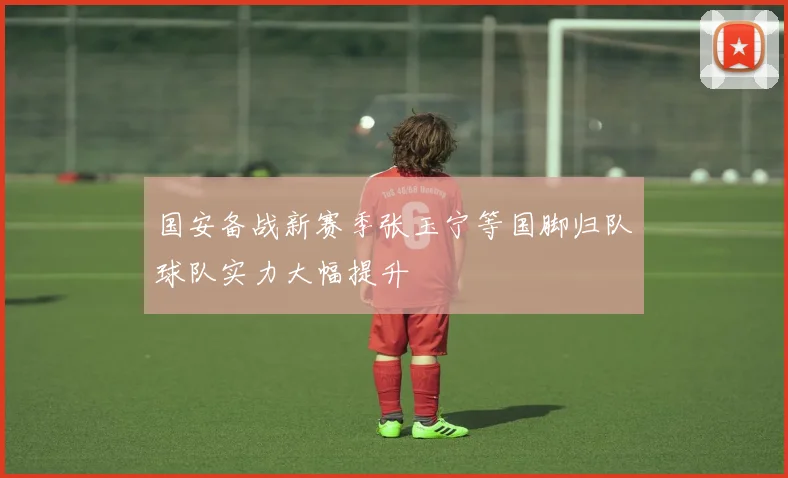 国安备战新赛季张玉宁等国脚归队球队实力大幅提升